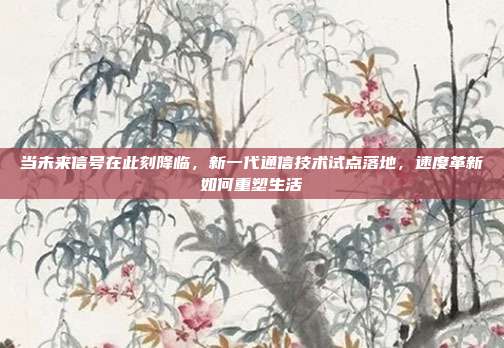 当未来信号在此刻降临,新一代通信技术试点落地,速度革新如何重塑生活