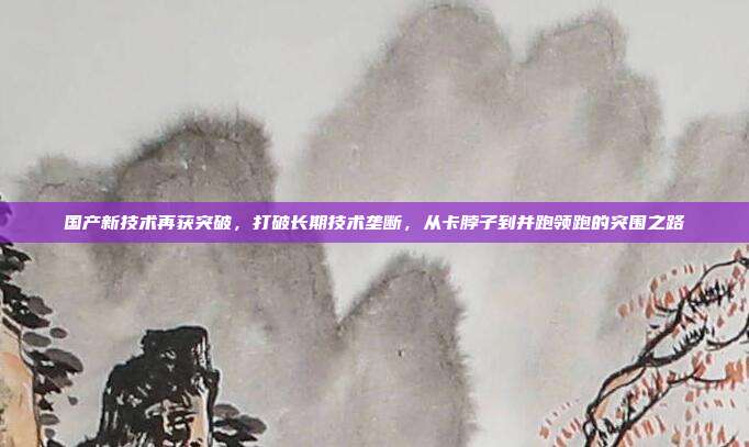 国产新技术再获突破,打破长期技术垄断,从卡脖子到并跑领跑的突围之路