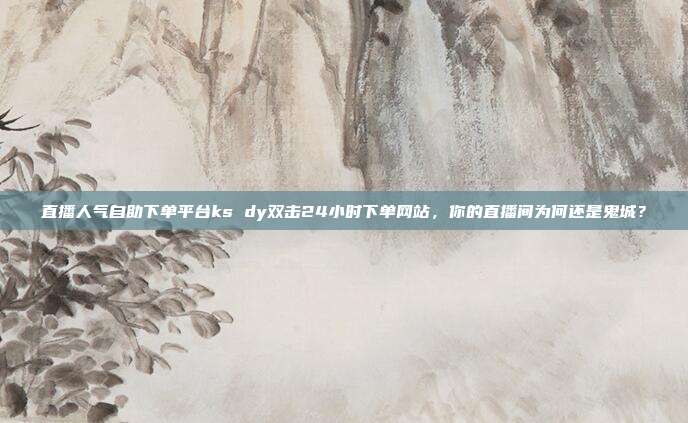直播人气自助下单平台ks dy双击24小时下单网站,你的直播间为何还是鬼城?