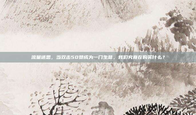流量迷思,当双击50赞成为一门生意,我们究竟在购买什么?
