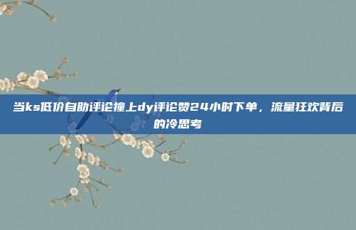 当ks低价自助评论撞上dy评论赞24小时下单,流量狂欢背后的冷思考