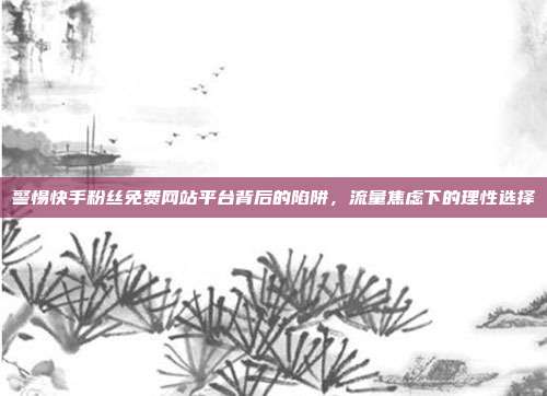 警惕快手粉丝免费网站平台背后的陷阱,流量焦虑下的理性选择
