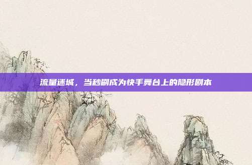 流量迷城,当秒刷成为快手舞台上的隐形剧本