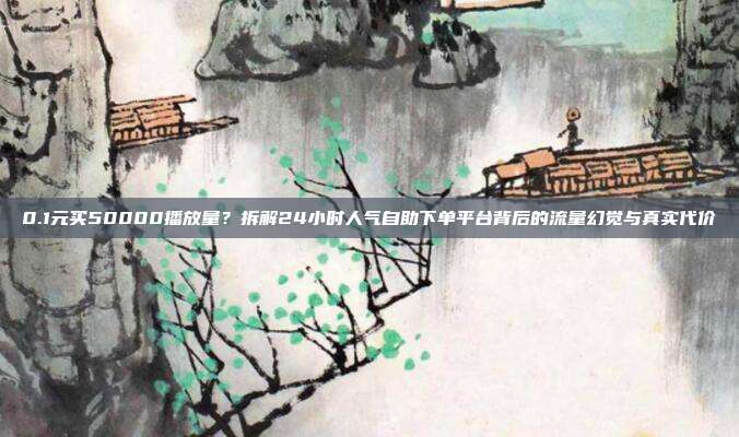 0.1元买50000播放量?拆解24小时人气自助下单平台背后的流量幻觉与真实代价