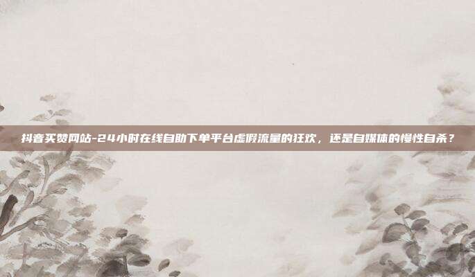 抖音买赞网站-24小时在线自助下单平台虚假流量的狂欢,还是自媒体的慢性自杀?