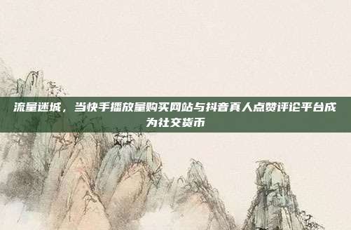 流量迷城,当快手播放量购买网站与抖音真人点赞评论平台成为社交货币
