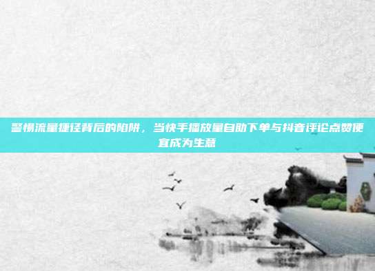 警惕流量捷径背后的陷阱，当快手播放量自助下单与抖音评论点赞便宜成为生意