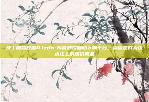 快手刷播放量0.1元1w-抖音秒赞自助下单平台，当流量成为流水线上的廉价商品