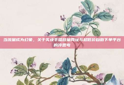 当流量成为幻象,关于买快手播放量网址与超低价自助下单平台的冷思考