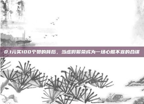 0.1元买100个赞的背后,当虚假繁荣成为一场心照不宣的合谋