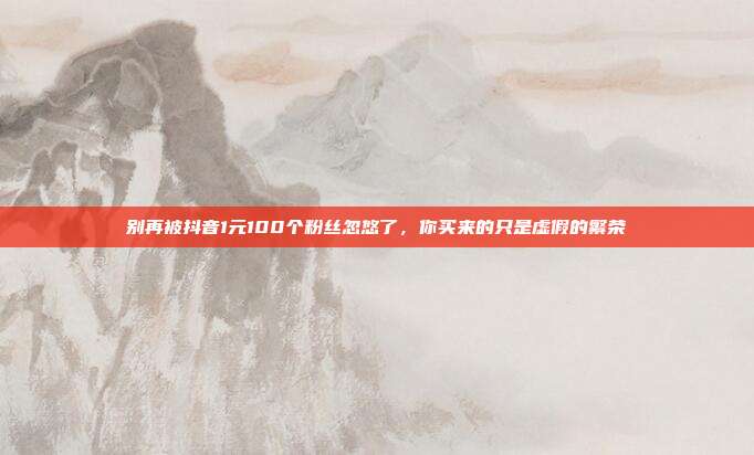 别再被抖音1元100个粉丝忽悠了,你买来的只是虚假的繁荣