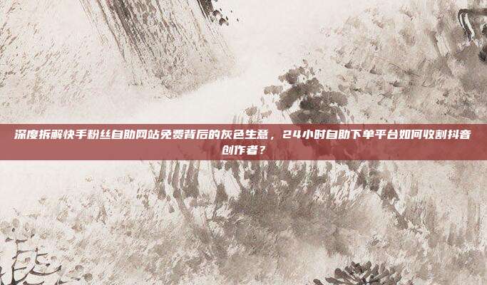 深度拆解快手粉丝自助网站免费背后的灰色生意,24小时自助下单平台如何收割抖音创作者?