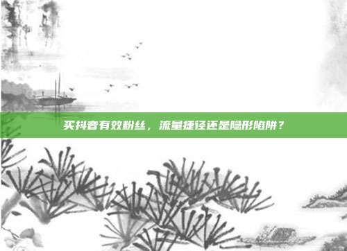 买抖音有效粉丝，流量捷径还是隐形陷阱？