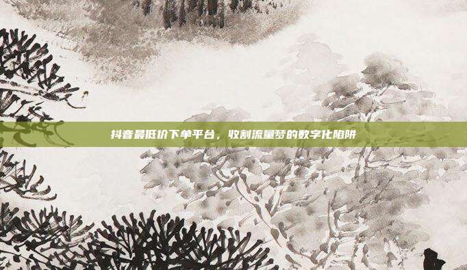 抖音最低价下单平台,收割流量梦的数字化陷阱