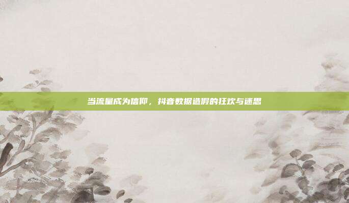 当流量成为信仰,抖音数据造假的狂欢与迷思