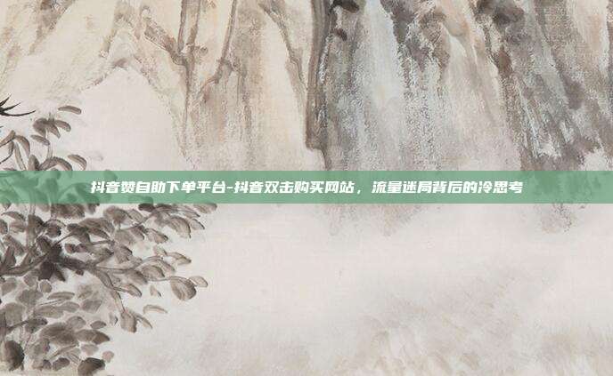 抖音赞自助下单平台-抖音双击购买网站，流量迷局背后的冷思考