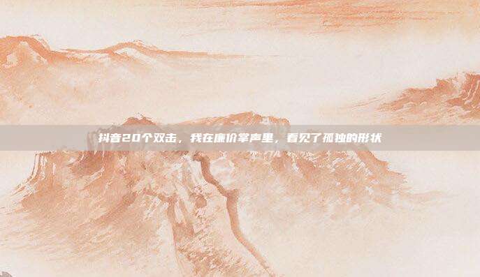 抖音20个双击，我在廉价掌声里，看见了孤独的形状