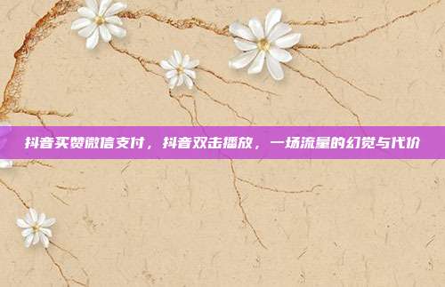 抖音买赞微信支付,抖音双击播放,一场流量的幻觉与代价