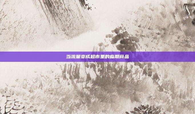 当流量变成超市里的临期商品