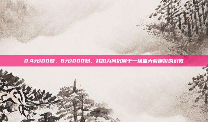 0.4元100赞,6元1000粉,我们为何沉溺于一场盛大而廉价的幻觉
