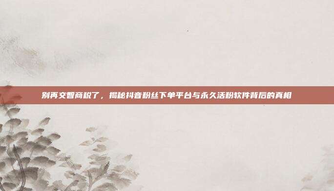 别再交智商税了,揭秘抖音粉丝下单平台与永久活粉软件背后的真相