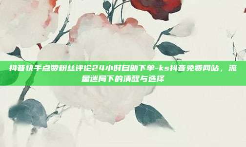 抖音快手点赞粉丝评论24小时自助下单-ks抖音免费网站，流量迷局下的清醒与选择