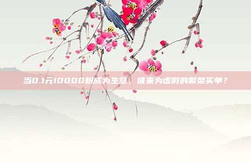当0.1元10000粉成为生意,谁来为虚假的繁荣买单?