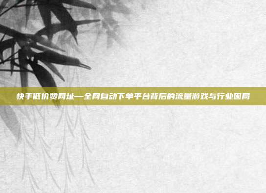 快手低价赞网址—全网自动下单平台背后的流量游戏与行业困局