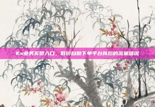 Ks业务买赞入口,低价自助下单平台背后的流量暗流