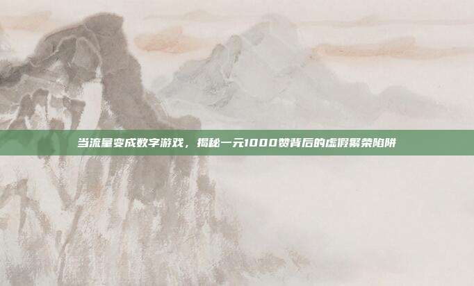 当流量变成数字游戏,揭秘一元1000赞背后的虚假繁荣陷阱