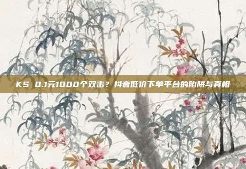KS 0.1元1000个双击？抖音低价下单平台的陷阱与真相