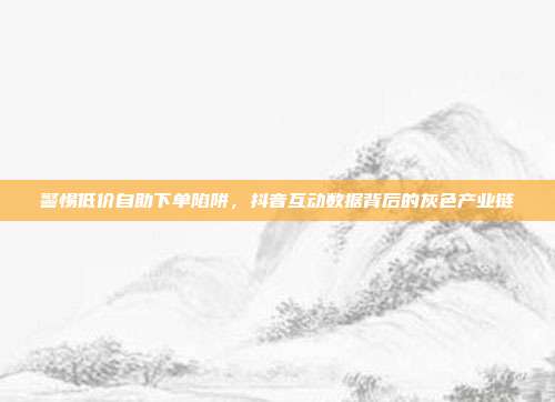 警惕低价自助下单陷阱，抖音互动数据背后的灰色产业链