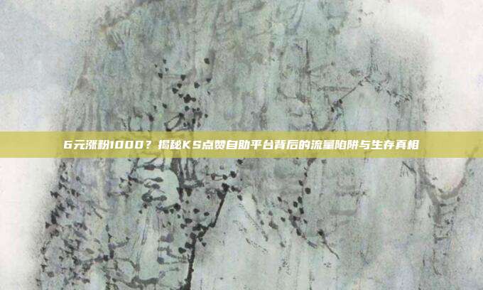 6元涨粉1000？揭秘KS点赞自助平台背后的流量陷阱与生存真相