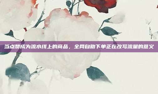 当点赞成为流水线上的商品，全网自助下单正在改写流量的意义