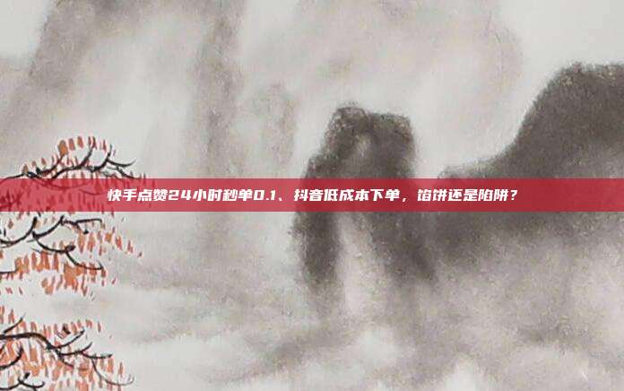 快手点赞24小时秒单0.1、抖音低成本下单,馅饼还是陷阱?