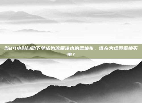 当24小时自助下单成为流量注水的遮羞布，谁在为虚假繁荣买单？