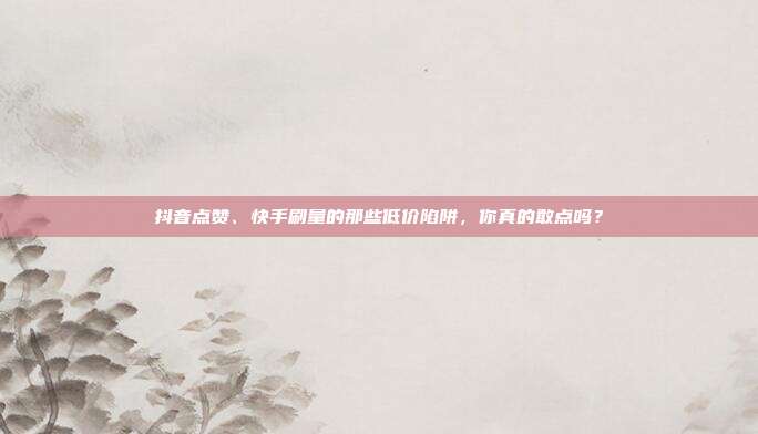 抖音点赞、快手刷量的那些低价陷阱，你真的敢点吗？