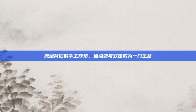 流量背后的手工作坊，当点赞与双击成为一门生意