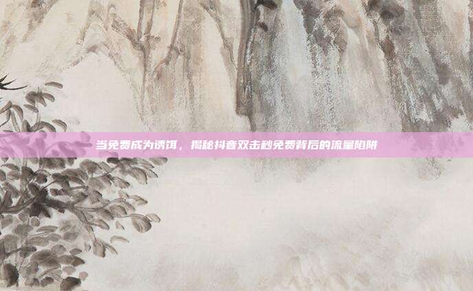 当免费成为诱饵，揭秘抖音双击秒免费背后的流量陷阱