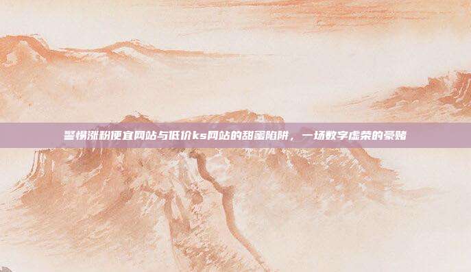 警惕涨粉便宜网站与低价ks网站的甜蜜陷阱,一场数字虚荣的豪赌