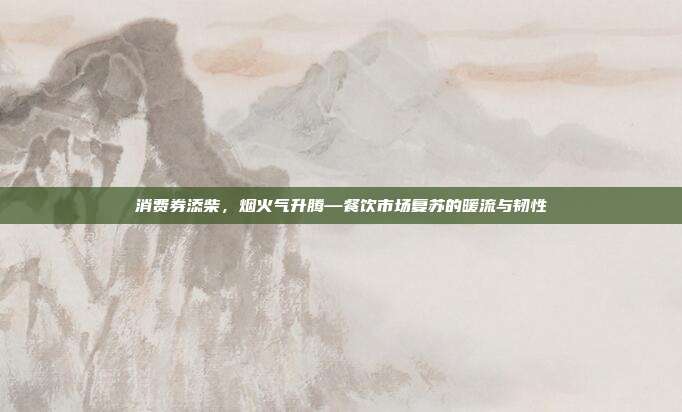 消费券添柴，烟火气升腾—餐饮市场复苏的暖流与韧性