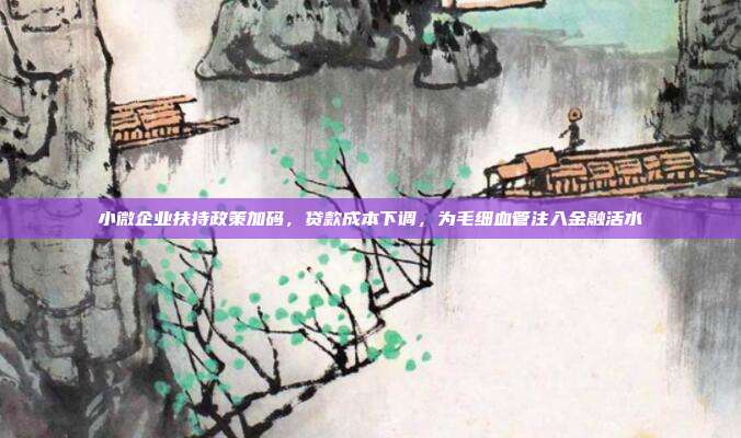 小微企业扶持政策加码,贷款成本下调,为毛细血管注入金融活水