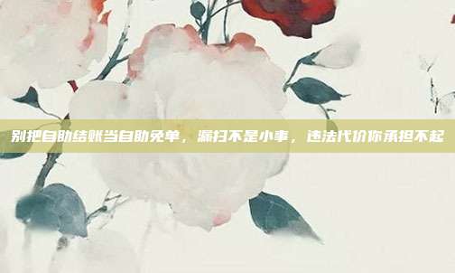 别把自助结账当自助免单,漏扫不是小事,违法代价你承担不起