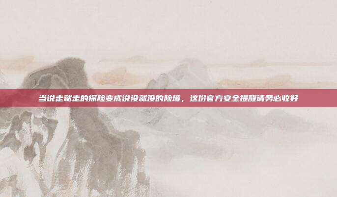 当说走就走的探险变成说没就没的险境,这份官方安全提醒请务必收好