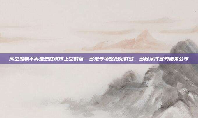 高空抛物不再是悬在城市上空的痛—多地专项整治见成效,多起案件宣判结果公布