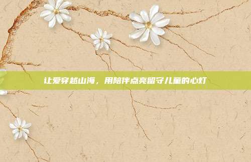 让爱穿越山海,用陪伴点亮留守儿童的心灯