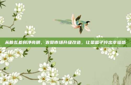 从脏乱差到净亮明,农贸市场升级改造,让菜篮子拎出幸福感