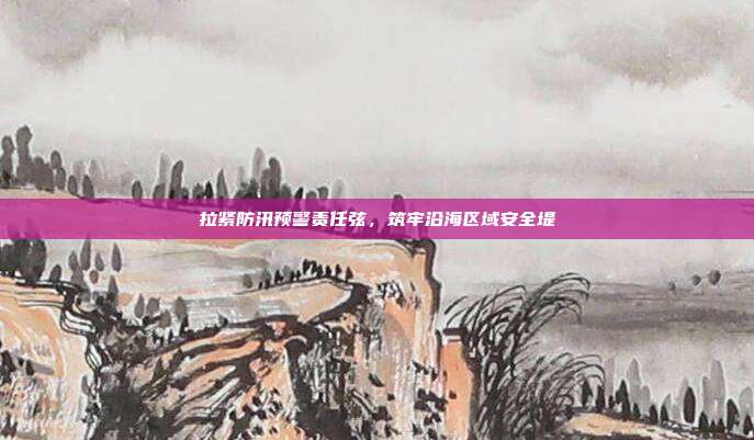 拉紧防汛预警责任弦,筑牢沿海区域安全堤