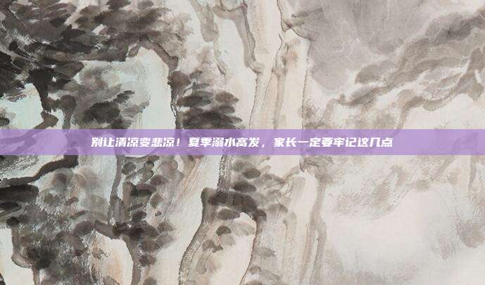 别让清凉变悲凉!夏季溺水高发,家长一定要牢记这几点
