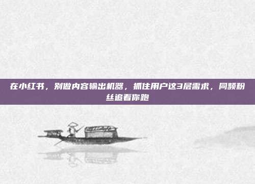 在小红书,别做内容输出机器,抓住用户这3层需求,同频粉丝追着你跑